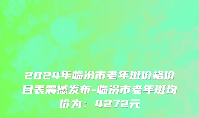 2024年临汾市老年斑价格价目表震撼发布-临汾市老年斑均价为：4272元