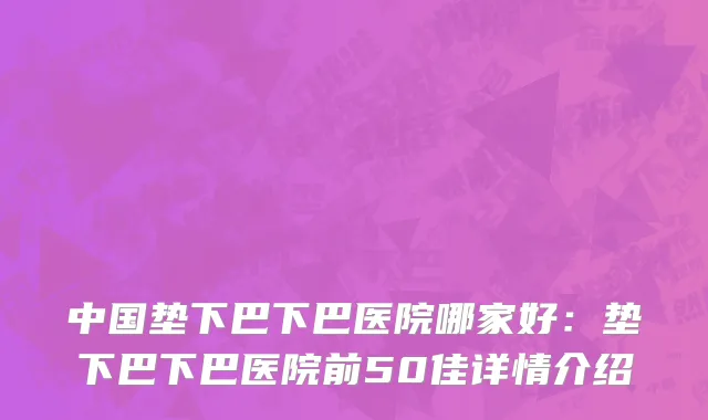 中国垫下巴下巴医院哪家好：垫下巴下巴医院前50佳详情介绍
