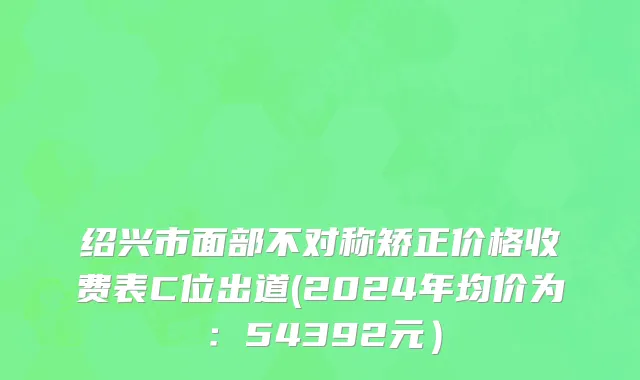 绍兴市面部不对称矫正价格收费表C位出道(2024年均价为：54392元）