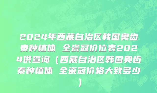 2024年西藏自治区韩国奥齿泰种植体 全瓷冠价位表2024供查询（西藏自治区韩国奥齿泰种植体 全瓷冠价格大致多少）