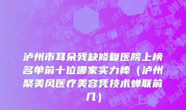 泸州市耳朵残缺修复医院上榜名单前十位哪家实力棒（泸州聚美风医疗美容凭技术蝉联前几）