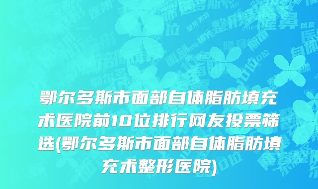 鄂尔多斯市面部自体脂肪填充术医院前10位排行网友投票筛选(鄂尔多斯市面部自体脂肪填充术整形医院)