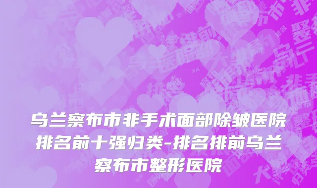 乌兰察布市非手术面部除皱医院排名前十强归类-排名排前乌兰察布市整形医院