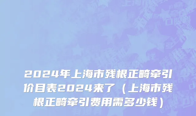 2024年上海市残根正畸牵引价目表2024来了（上海市残根正畸牵引费用需多少钱）