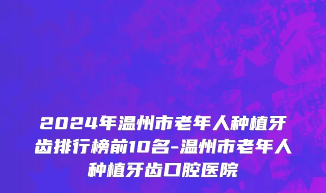 2024年温州市老年人种植牙齿排行榜前10名-温州市老年人种植牙齿口腔医院