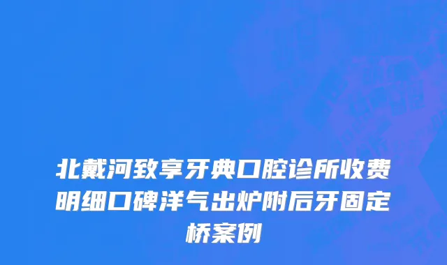 北戴河致享牙典口腔诊所收费明细口碑洋气出炉附后牙固定桥案例