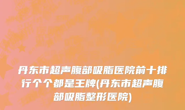 丹东市超声腹部吸脂医院前十排行个个都是王牌(丹东市超声腹部吸脂整形医院)