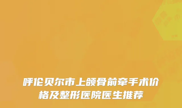 呼伦贝尔市上颌骨前牵手术价格及整形医院医生推荐