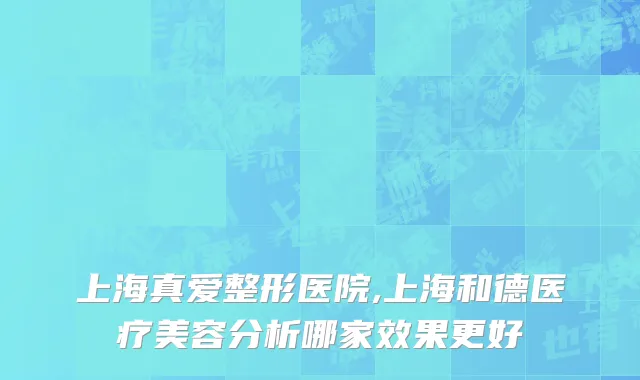 上海真爱整形医院,上海和德医疗美容分析哪家效果更好