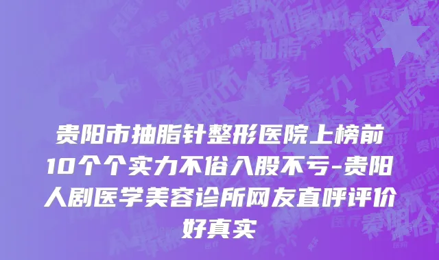 贵阳市抽脂针整形医院上榜前10个个实力不俗入股不亏-贵阳人剧医学美容诊所网友直呼评价好真实