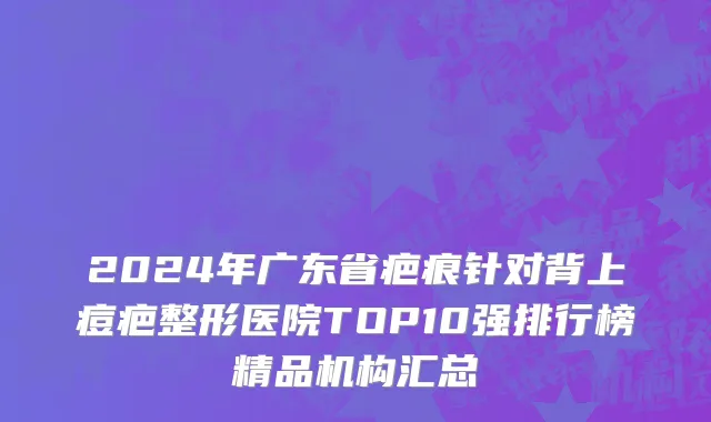 2024年广东省疤痕针对背上痘疤整形医院TOP10强排行榜精品机构汇总