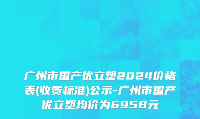 广州市国产优立塑2024价格表(收费标准)公示-广州市国产优立塑均价为6958元