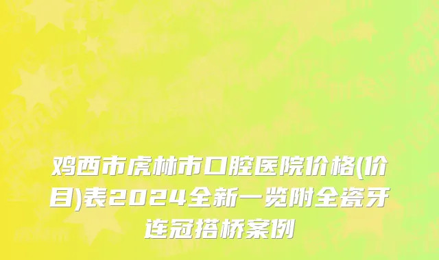 鸡西市虎林市口腔医院价格(价目)表2024全新一览附全瓷牙连冠搭桥案例