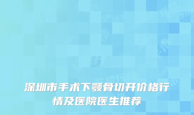 深圳市手术下颚骨切开价格行情及医院医生推荐