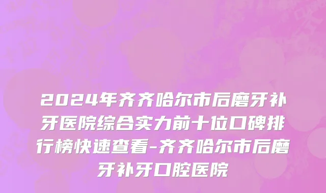 2024年齐齐哈尔市后磨牙补牙医院综合实力前十位口碑排行榜快速查看-齐齐哈尔市后磨牙补牙口腔医院