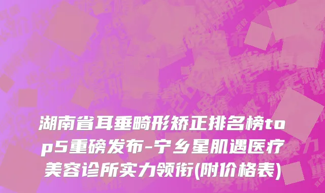 湖南省耳垂畸形矫正排名榜top5重磅发布-宁乡星肌遇医疗美容诊所实力领衔(附价格表)