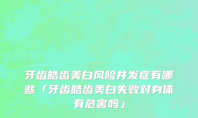 牙齿皓齿美白风险并发症有哪些「牙齿皓齿美白失败对身体有危害吗」