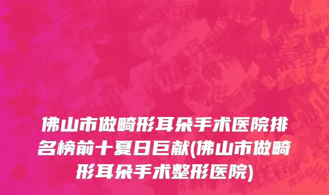 佛山市做畸形耳朵手术医院排名榜前十夏日巨献(佛山市做畸形耳朵手术整形医院)