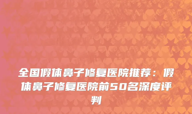 全国假体鼻子修复医院推荐：假体鼻子修复医院前50名深度评判