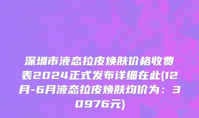 深圳市液态拉皮焕肤价格收费表2024正式发布详细在此(12月-6月液态拉皮焕肤均价为：30976元)