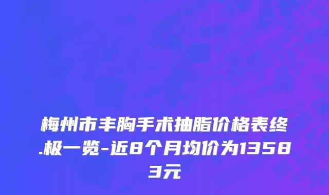 梅州市丰胸手术抽脂价格表终.极一览-近8个月均价为13583元