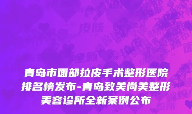 青岛市面部拉皮手术整形医院排名榜发布-青岛致美尚美整形美容诊所全新案例公布