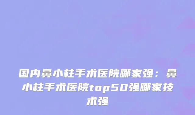 国内鼻小柱手术医院哪家强：鼻小柱手术医院top50强哪家技术强