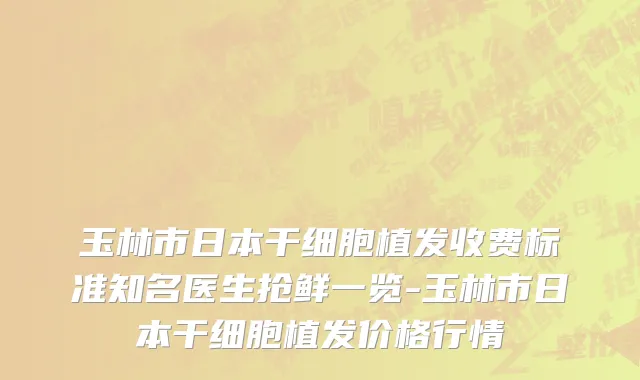 玉林市日本干细胞植发收费标准知名医生抢鲜一览-玉林市日本干细胞植发价格行情