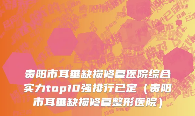 贵阳市耳垂缺损修复医院综合实力top10强排行已定（贵阳市耳垂缺损修复整形医院）