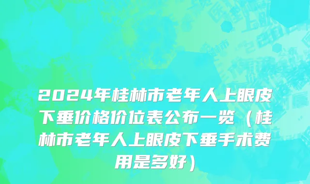 2024年桂林市老年人上眼皮下垂价格价位表公布一览（桂林市老年人上眼皮下垂手术费用是多好）