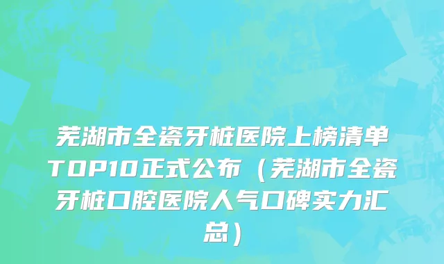 芜湖市全瓷牙桩医院上榜清单TOP10正式公布（芜湖市全瓷牙桩口腔医院人气口碑实力汇总）