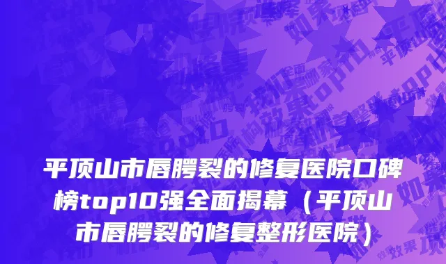 平顶山市唇腭裂的修复医院口碑榜top10强全面揭幕（平顶山市唇腭裂的修复整形医院）