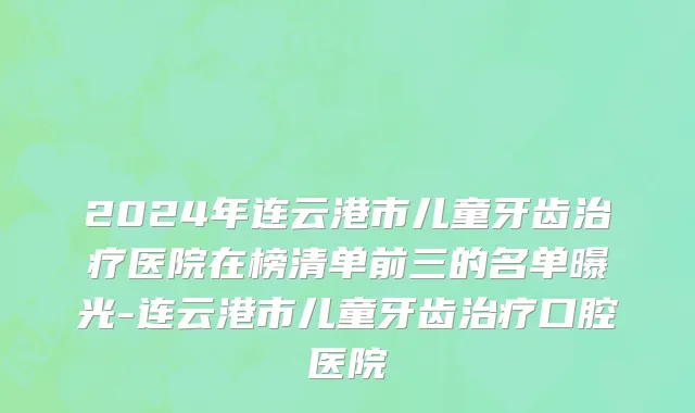 2024年连云港市儿童牙齿治疗医院在榜清单前三的名单曝光-连云港市儿童牙齿治疗口腔医院