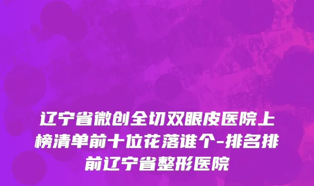 辽宁省微创全切双眼皮医院上榜清单前十位花落谁个-排名排前辽宁省整形医院