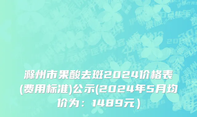 滁州市果酸去斑2024价格表(费用标准)公示(2024年5月均价为：1489元）