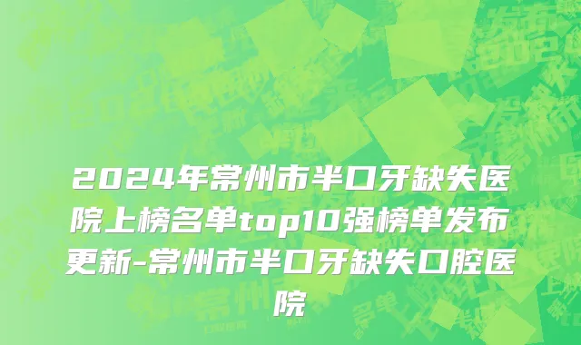 2024年常州市半口牙缺失医院上榜名单top10强榜单发布更新-常州市半口牙缺失口腔医院