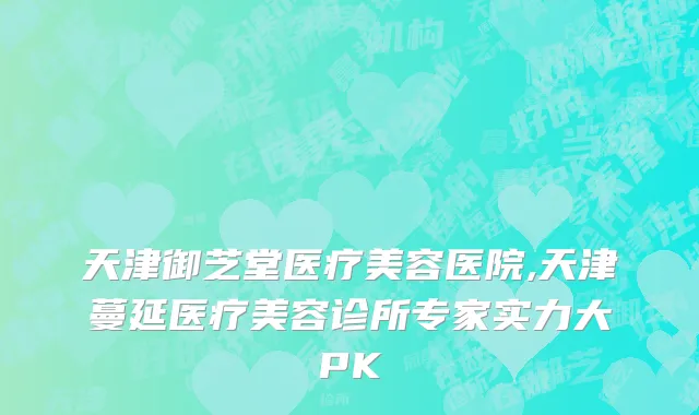 天津御芝堂医疗美容医院,天津蔓延医疗美容诊所专家实力大PK