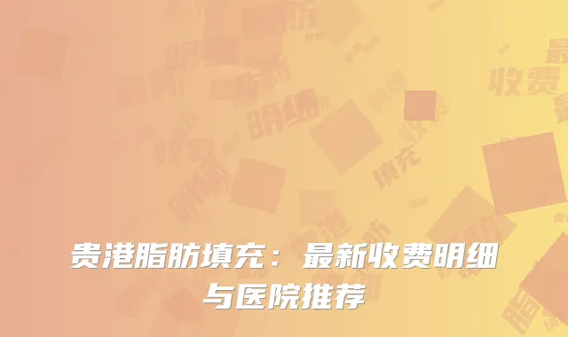 贵港脂肪填充：最新收费明细与医院推荐