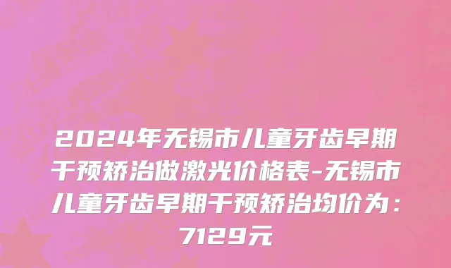 2024年无锡市儿童牙齿早期干预矫治做激光价格表-无锡市儿童牙齿早期干预矫治均价为：7129元