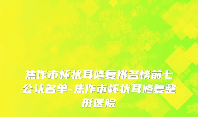 焦作市杯状耳修复排名榜前七公认名单-焦作市杯状耳修复整形医院