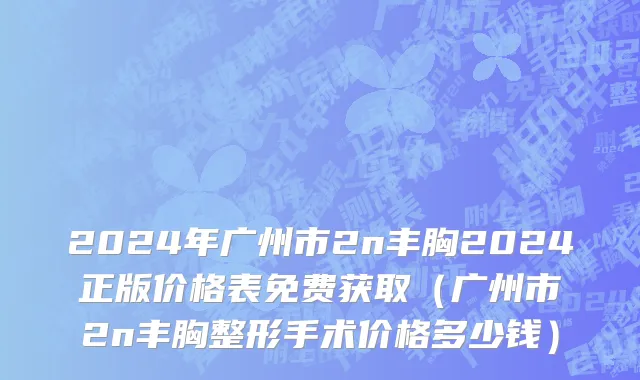 2024年广州市2n丰胸2024正版价格表免费获取（广州市2n丰胸整形手术价格多少钱）