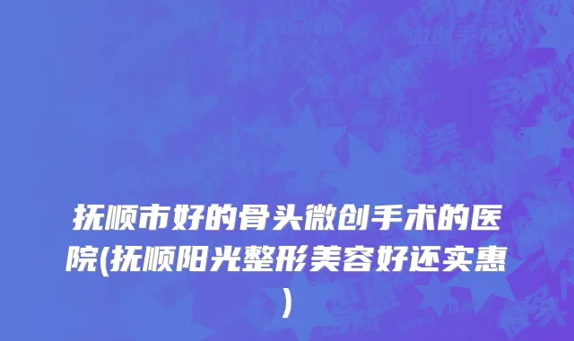 抚顺市好的骨头微创手术的医院(抚顺阳光整形美容好还实惠)