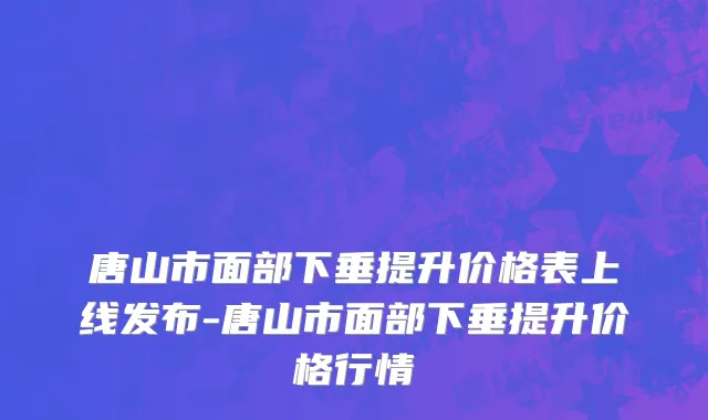 唐山市面部下垂提升价格表上线发布-唐山市面部下垂提升价格行情