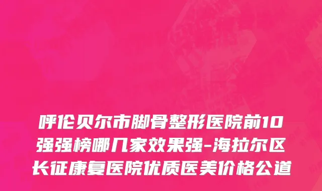 呼伦贝尔市脚骨整形医院前10强强榜哪几家效果强-海拉尔区长征康复医院优质医美价格公道