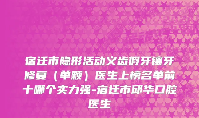宿迁市隐形活动义齿假牙镶牙修复（单颗）医生上榜名单前十哪个实力强-宿迁市邱华口腔医生