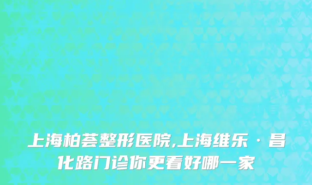 上海柏荟整形医院,上海维乐·昌化路门诊你更看好哪一家