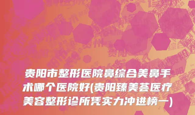 贵阳市整形医院鼻综合美鼻手术哪个医院好(贵阳臻美荟医疗美容整形诊所凭实力冲进榜一)