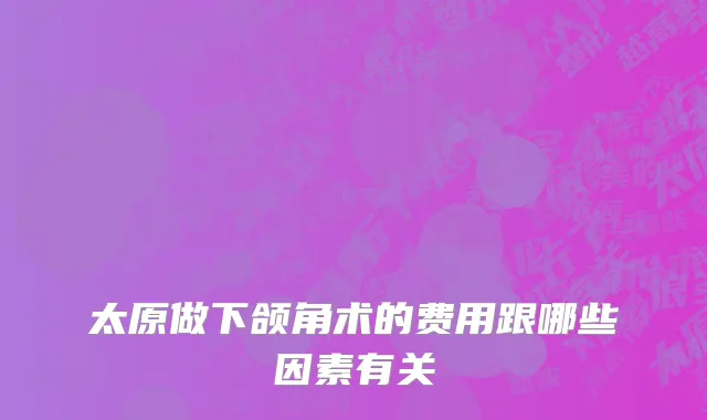 太原做下颌角术的费用跟哪些因素有关