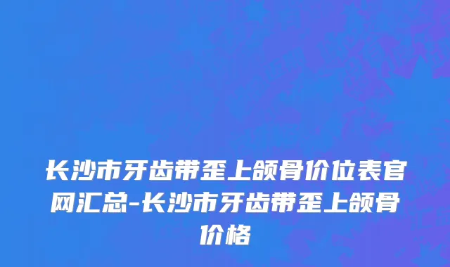 长沙市牙齿带歪上颌骨价位表官网汇总-长沙市牙齿带歪上颌骨价格