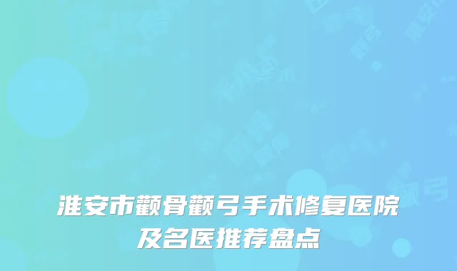 淮安市颧骨颧弓手术修复医院及名医推荐盘点
